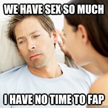 We have sex so much i have no time to fap  