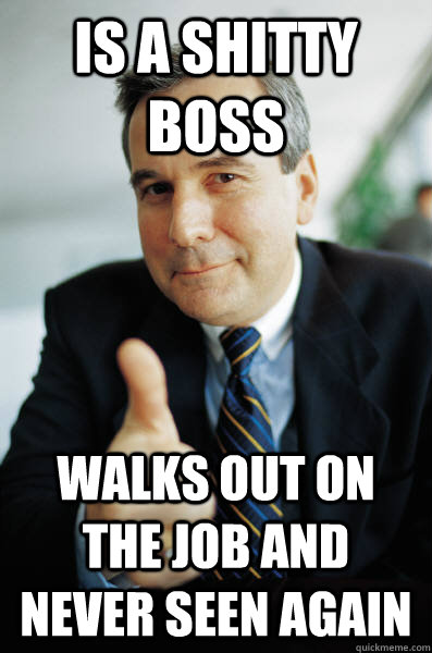 is a shitty boss walks out on the job and never seen again  Good Guy Boss