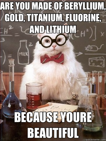 ARE YOU MADE OF BERYLLIUM, GOLD, TITANIUM, FLUORINE, AND LITHIUM BECAUSE YOURE BEAUTIFUL  Chemistry Cat