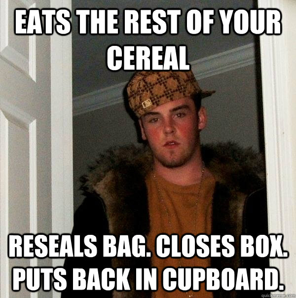 eats the rest of your cereal reseals bag. closes box. puts back in cupboard.  Scumbag Steve