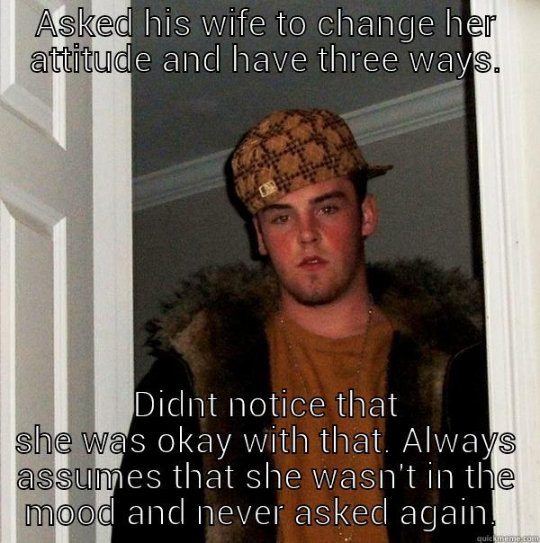 ASKED HIS WIFE TO CHANGE HER ATTITUDE AND HAVE THREE WAYS. DIDNT NOTICE THAT SHE WAS OKAY WITH THAT. ALWAYS ASSUMES THAT SHE WASN'T IN THE MOOD AND NEVER ASKED AGAIN.  Scumbag Steve