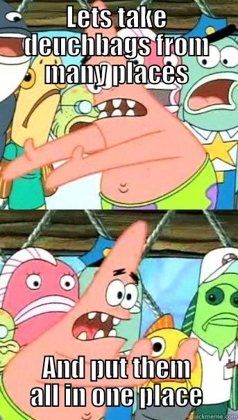 LETS TAKE DEUCHBAGS FROM MANY PLACES AND PUT THEM ALL IN ONE PLACE Push it somewhere else Patrick