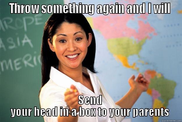 tough teacher - THROW SOMETHING AGAIN AND I WILL SEND YOUR HEAD IN A BOX TO YOUR PARENTS Unhelpful High School Teacher