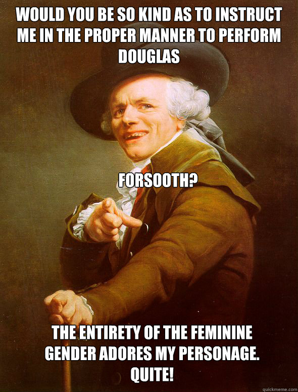 Would you be so kind as to instruct me in the proper manner to perform Douglas Forsooth? 
 The entirety of the feminine gender adores my personage.
Quite! - Would you be so kind as to instruct me in the proper manner to perform Douglas Forsooth? 
 The entirety of the feminine gender adores my personage.
Quite!  Joseph Ducreux