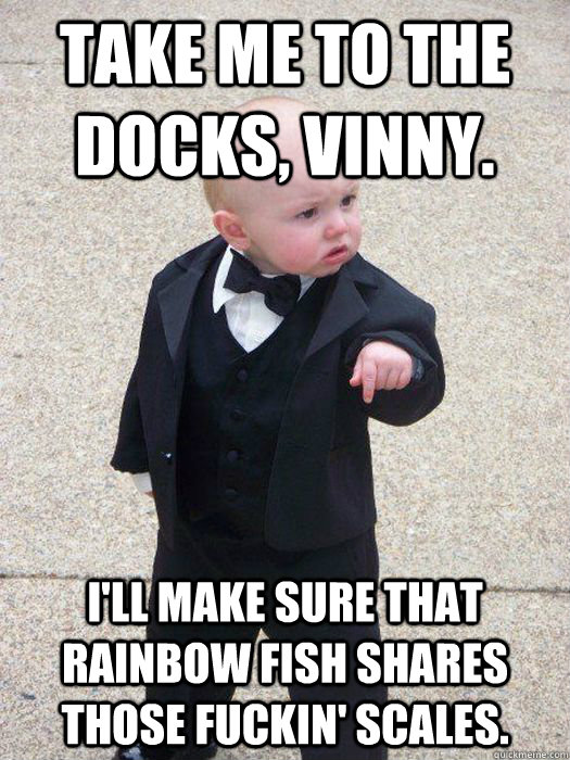 Take me to the docks, vinny. i'll make sure that rainbow fish shares those fuckin' scales.  Baby Godfather