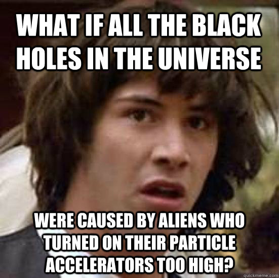 What if all the black holes in the universe were caused by aliens who turned on their particle accelerators too high?  conspiracy keanu