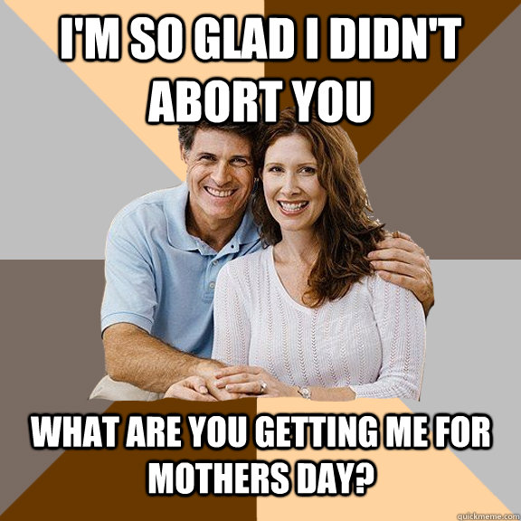 I'm so glad i didn't abort you what are you getting me for mothers day?  Scumbag Parents