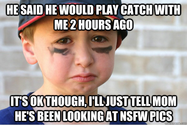 he said he would play catch with me 2 hours ago it's ok though, I'll just tell mom he's been looking at nsfw pics  