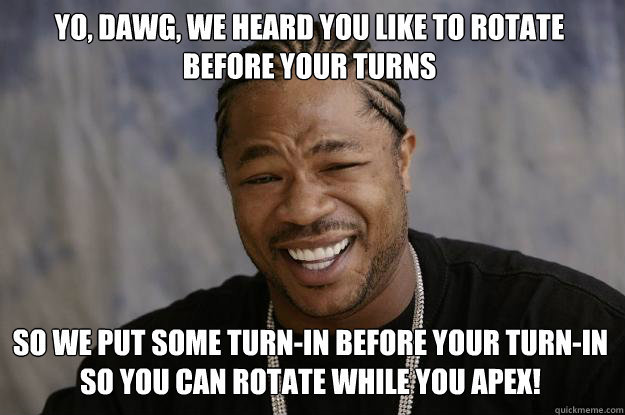 Yo, dawg, we heard you like to rotate before your turns
 so we put some turn-in before your turn-in so you can rotate while you apex!
  Xzibit