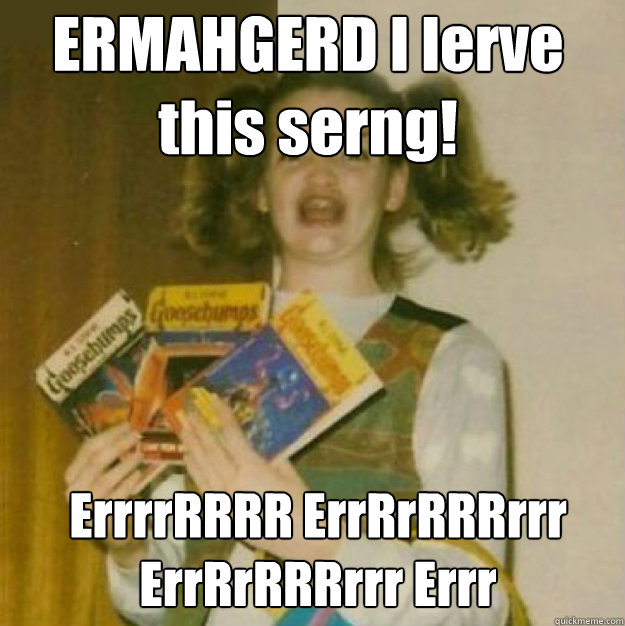 ERMAHGERD I lerve this serng! ErrrrRRRR ErrRrRRRrrr ErrRrRRRrrr Errr - ERMAHGERD I lerve this serng! ErrrrRRRR ErrRrRRRrrr ErrRrRRRrrr Errr  ERMAHGERD!