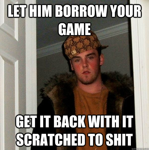 let him borrow your game get it back with it scratched to shit  Scumbag Steve