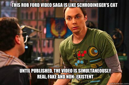 This Rob Ford video Saga is like Schrodineger's Cat Until published, the video is simultaneously                           real, fake and non- existent  Sheldon cooper