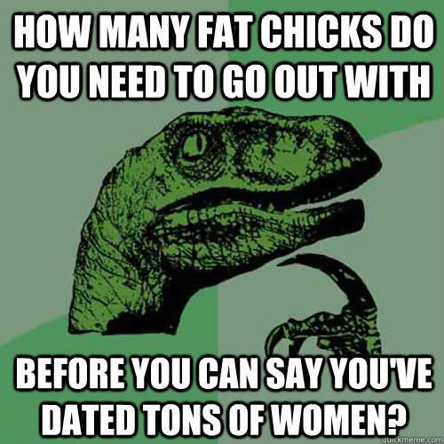 how many fat chicks do you need to go out with before you can say you've dated tons of women?  