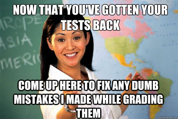 Now that you've gotten your tests back Come up here to fix any dumb mistakes i made while grading them  Unhelpful High School Teacher