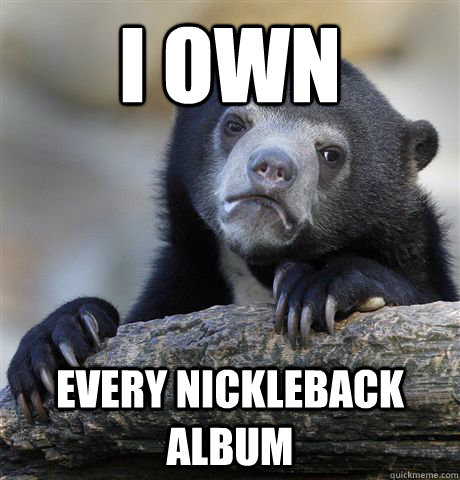 I own  Every nickleback album  Confession Bear