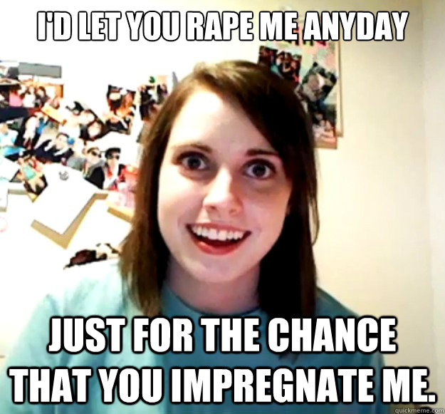 I'd let you rape me anyday just for the chance that you impregnate me. - I'd let you rape me anyday just for the chance that you impregnate me.  Overly Attached Girlfriend