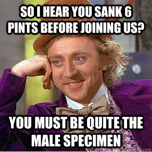 So i hear you sank 6 pints before joining us? you must be quite the male specimen  - So i hear you sank 6 pints before joining us? you must be quite the male specimen   Condescending Wonka