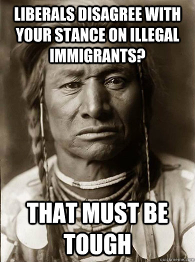 LIBERALS DISAGREE WITH YOUR STANCE ON ILLEGAL IMMIGRANTS? that must be tough  Unimpressed American Indian