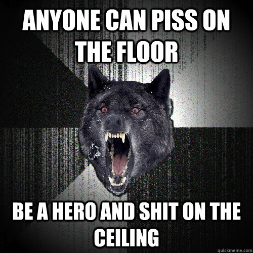 Anyone can piss on the floor Be a hero and shit on the ceiling  Insanity Wolf