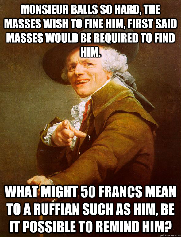 Monsieur balls so hard, the masses wish to fine him, first said masses would be required to find him.  WHAT MIGHT 50 FRANCS MEAN TO A RUFFIAN SUCH AS HIM, BE IT POSSIBLE TO REMIND HIM?  Joseph Ducreux