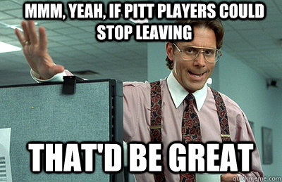 Mmm, yeah, if pitt players could stop leaving that'd be great  Office Space