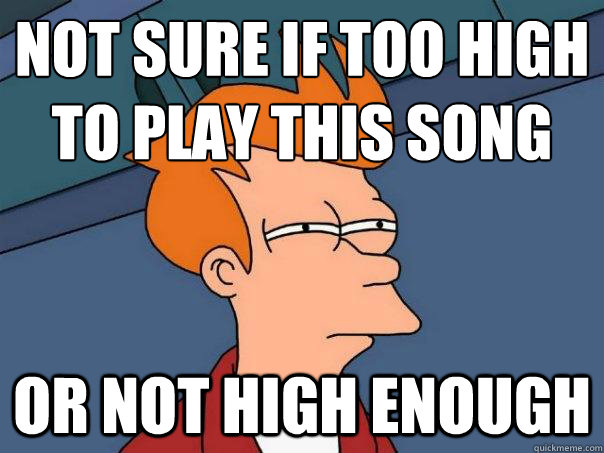 Not sure if too high
to play this song or not high enough  Futurama Fry