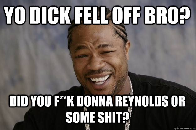 YO DICK FELL OFF BRO? did you f**k donna reynolds or some shit? - YO DICK FELL OFF BRO? did you f**k donna reynolds or some shit?  Xzibit meme