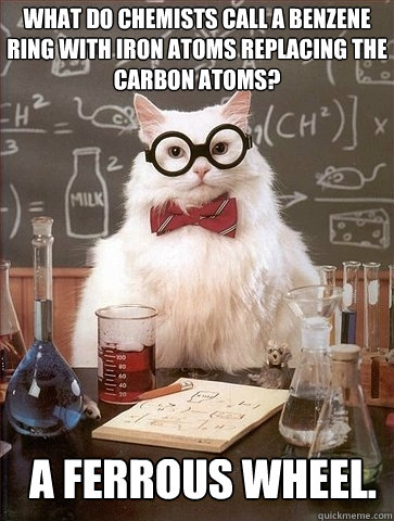 What do chemists call a benzene ring with iron atoms replacing the carbon atoms?  A ferrous wheel.  Chemistry Cat