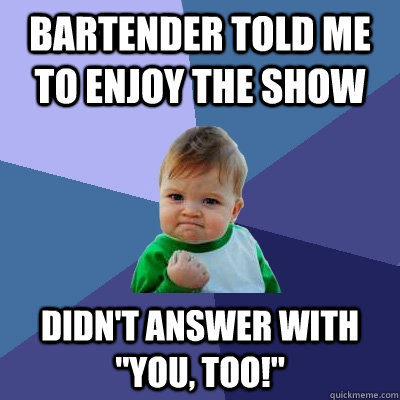 Bartender told me to enjoy the show Didn't answer with 