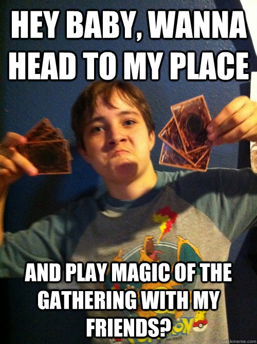 hey baby, wanna head to my place and play magic of the gathering with my friends?  