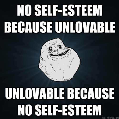 No self-esteem because unlovable unlovable because no self-esteem  Forever Alone