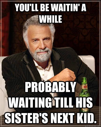 You'll be waitin' a while Probably waiting till his sister's next kid. - You'll be waitin' a while Probably waiting till his sister's next kid.  The Most Interesting Man In The World