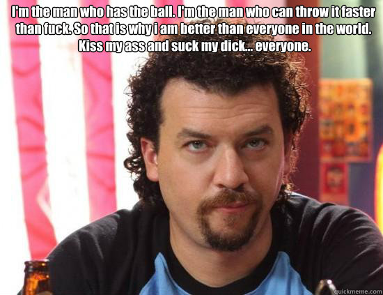 I'm the man who has the ball. I'm the man who can throw it faster than fuck. So that is why i am better than everyone in the world.
 Kiss my ass and suck my dick... everyone.    kenny powers