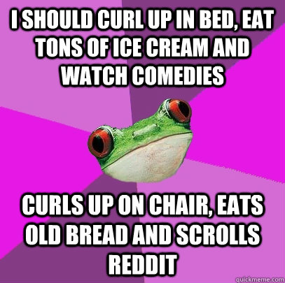 I should curl up in bed, eat tons of ice cream and watch comedies curls up on chair, eats old bread and scrolls reddit  Foul Bachelorette Frog