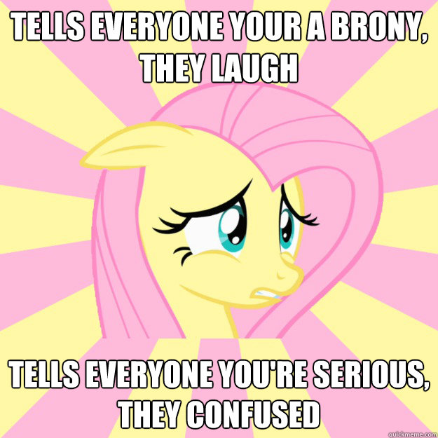 Tells everyone your a brony,
They Laugh Tells everyone you're Serious,
They Confused - Tells everyone your a brony,
They Laugh Tells everyone you're Serious,
They Confused  Socially awkward brony