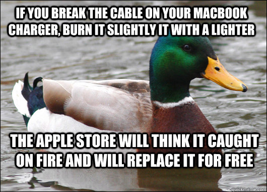 If you break the cable on your macbook charger, burn it slightly it with a lighter The apple store will think it caught on fire and will replace it for free - If you break the cable on your macbook charger, burn it slightly it with a lighter The apple store will think it caught on fire and will replace it for free  Actual Advice Mallard