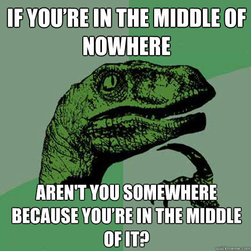 If you’re in the middle of nowhere Aren't you somewhere because you’re in the middle of it?  Philosoraptor