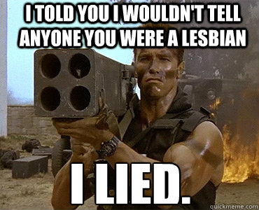 I told you I wouldn't tell anyone you were a lesbian I lied.  