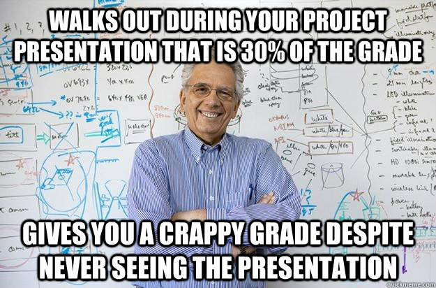 Walks out during your project presentation that is 30% of the grade Gives you a crappy grade despite never seeing the presentation  Engineering Professor