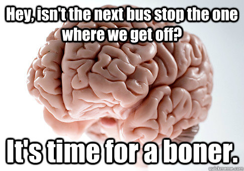 Hey, isn't the next bus stop the one where we get off? It's time for a boner.  - Hey, isn't the next bus stop the one where we get off? It's time for a boner.   Scumbag Brain