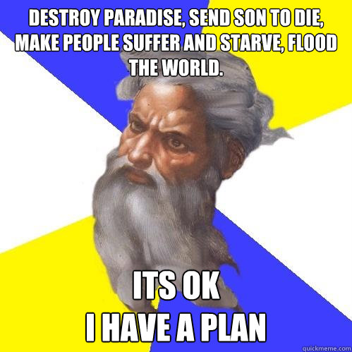 destroy paradise, send son to die, make people suffer and starve, flood the world.    Its ok
i have a plan - destroy paradise, send son to die, make people suffer and starve, flood the world.    Its ok
i have a plan  Advice God