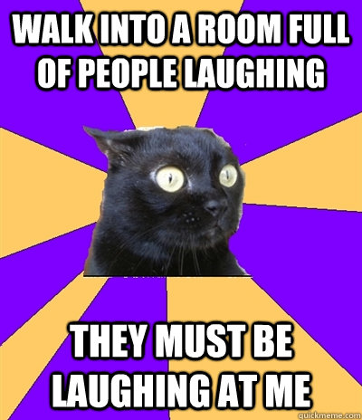 Walk into a room full of people laughing THEY MUST BE LAUGHING AT ME  