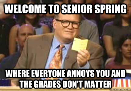 Welcome to senior spring Where everyone annoys you and the grades don't matter  Whose Line