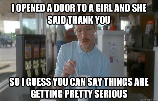 I opened a door to a girl and she said thank you So I guess you can say things are getting pretty serious  Things are getting pretty serious