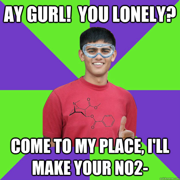 Ay Gurl!  You Lonely? Come to my place, I'll make your NO2-  Chemistry Student