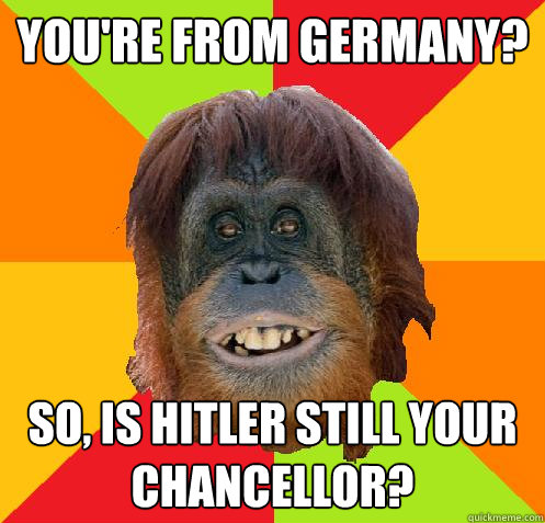 You're from Germany? So, is Hitler still your chancellor?  Culturally Oblivious Orangutan