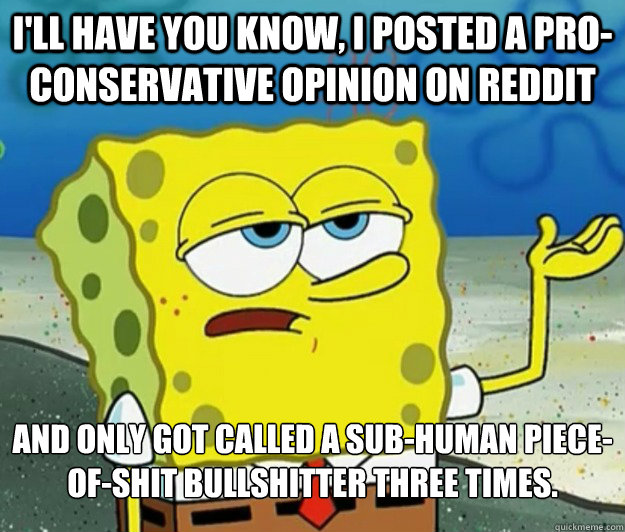 I'll have you know, I posted a pro-conservative opinion on reddit and only got called a sub-human piece-of-shit bullshitter three times. - I'll have you know, I posted a pro-conservative opinion on reddit and only got called a sub-human piece-of-shit bullshitter three times.  Tough Spongebob