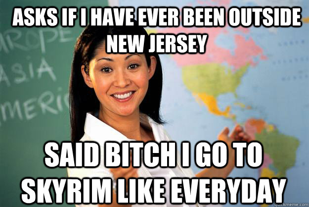 Asks if I have ever been outside New Jersey Said Bitch I go to Skyrim like everyday  Unhelpful High School Teacher