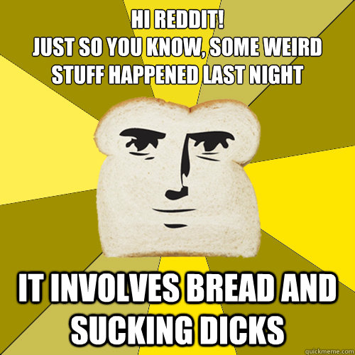 hi reddit!
just so you know, some weird stuff happened last night it involves bread and sucking dicks  Breadfriend