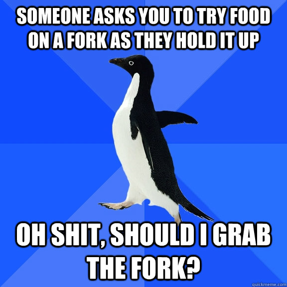 Someone asks you to try food on a fork as they hold it up Oh shit, should I grab the fork?  Socially Awkward Penguin